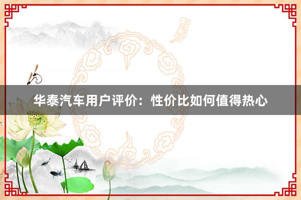 华泰汽车用户评价：性价比如何值得热心