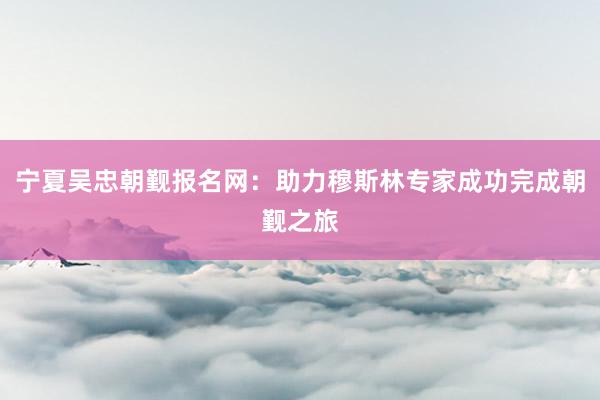 宁夏吴忠朝觐报名网：助力穆斯林专家成功完成朝觐之旅