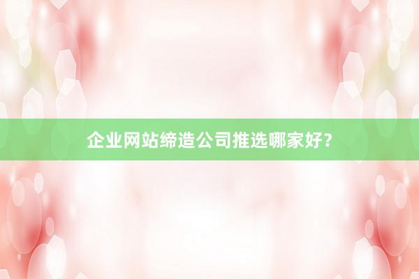 企业网站缔造公司推选哪家好？